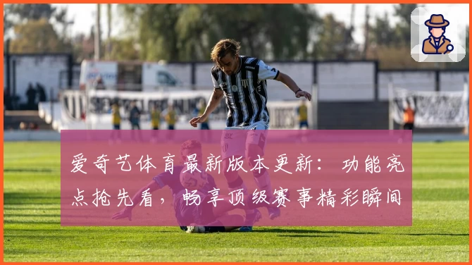 爱奇艺体育最新版本更新：功能亮点抢先看，畅享顶级赛事精彩瞬间