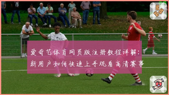 爱奇艺体育网页版注册教程详解：新用户如何快速上手观看高清赛事