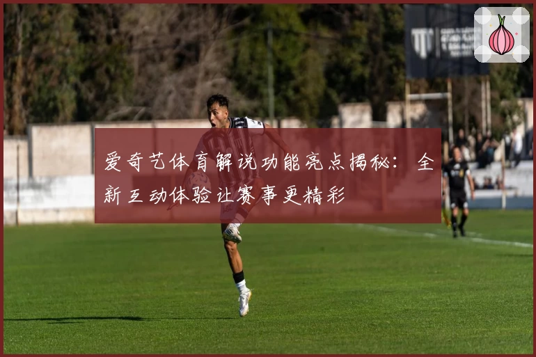爱奇艺体育解说功能亮点揭秘：全新互动体验让赛事更精彩