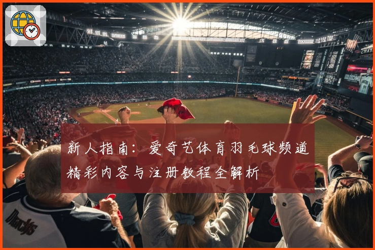 新人指南：爱奇艺体育羽毛球频道精彩内容与注册教程全解析