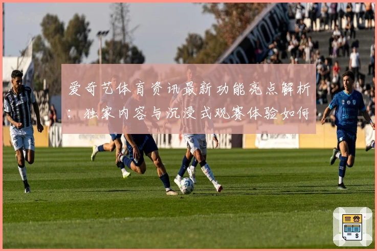 爱奇艺体育资讯最新功能亮点解析：独家内容与沉浸式观赛体验如何双赢