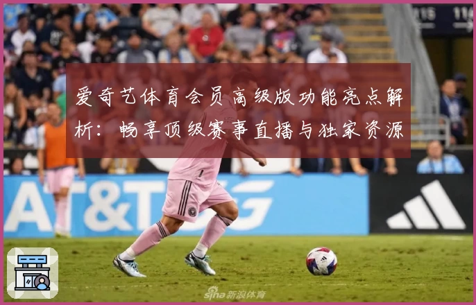 爱奇艺体育会员高级版功能亮点解析:畅享顶级赛事直播与独家资源