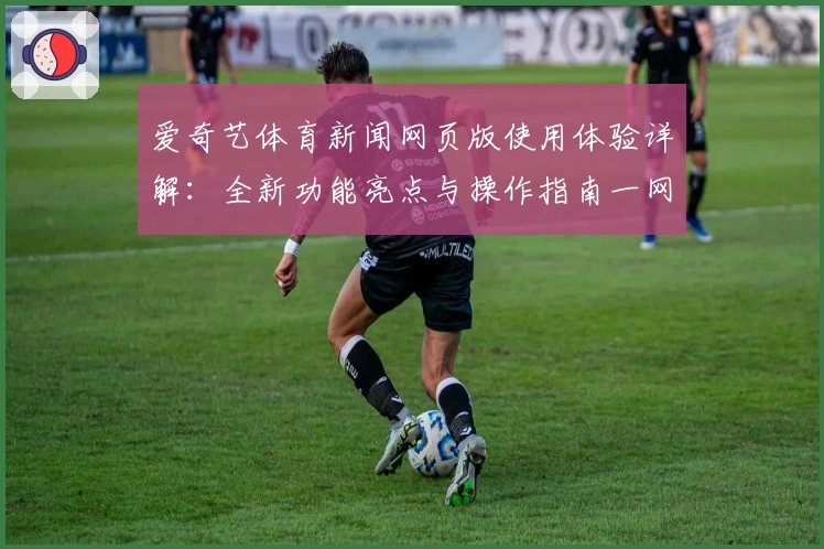 爱奇艺体育新闻网页版使用体验详解：全新功能亮点与操作指南一网打尽