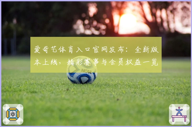 爱奇艺体育入口官网发布：全新版本上线，精彩赛事与会员权益一览