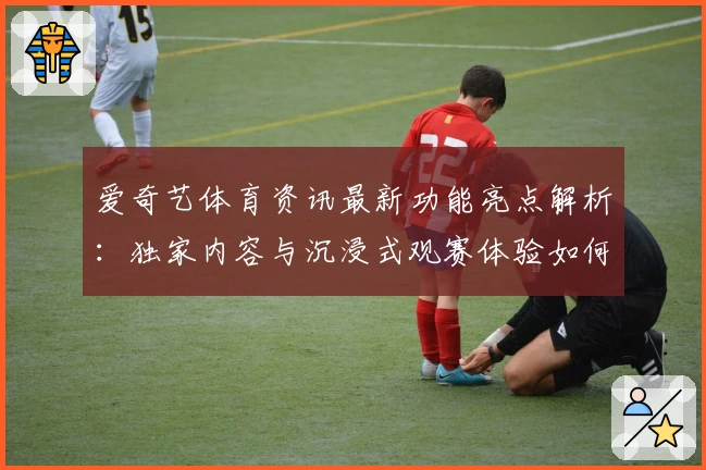 爱奇艺体育资讯最新功能亮点解析：独家内容与沉浸式观赛体验如何双赢