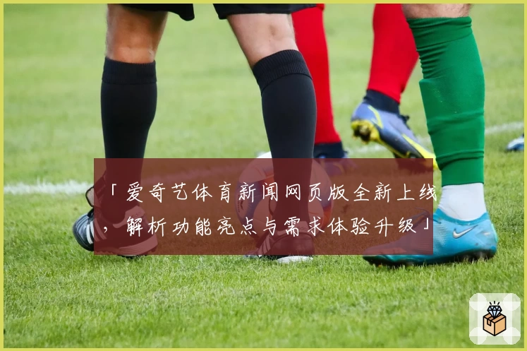 「爱奇艺体育新闻网页版全新上线，解析功能亮点与需求体验升级」