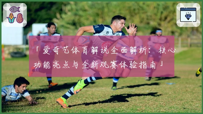 「爱奇艺体育解说全面解析：核心功能亮点与全新观赛体验指南」