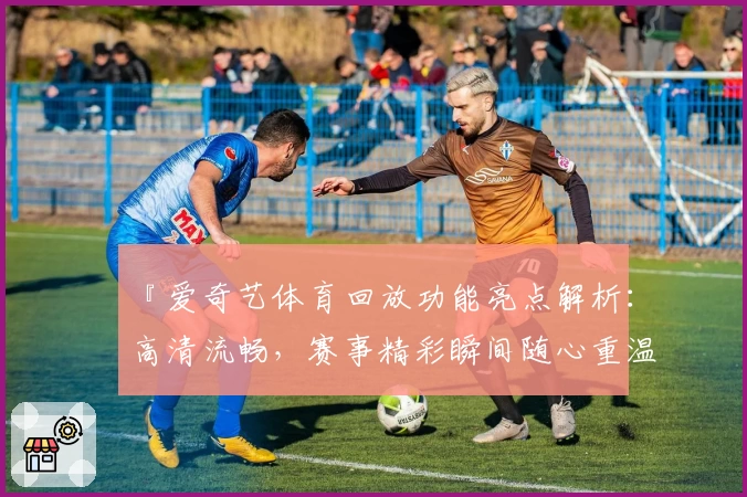 『爱奇艺体育回放功能亮点解析：高清流畅，赛事精彩瞬间随心重温』