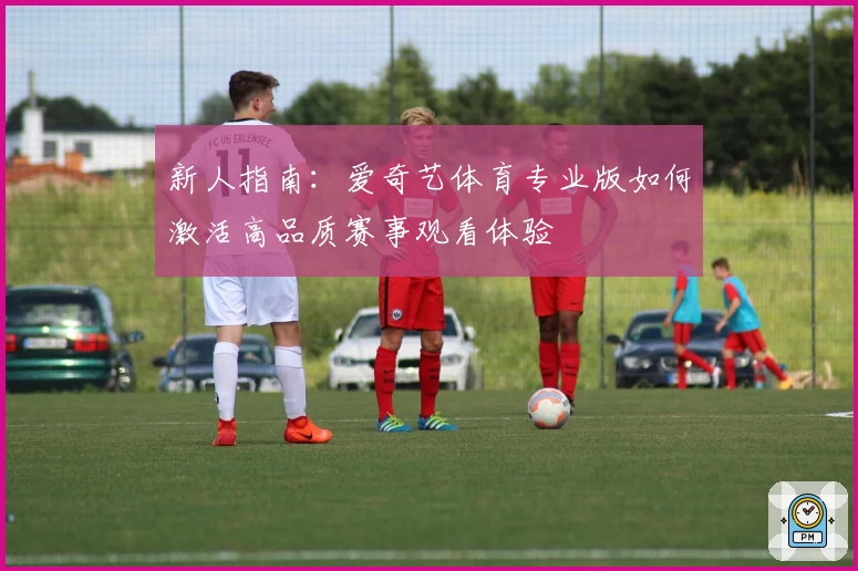 新人指南:爱奇艺体育专业版如何激活高品质赛事观看体验