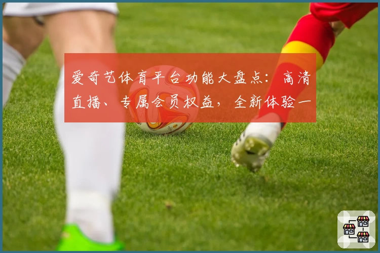 爱奇艺体育平台功能大盘点:高清直播、专属会员权益,全新体验一次看全!