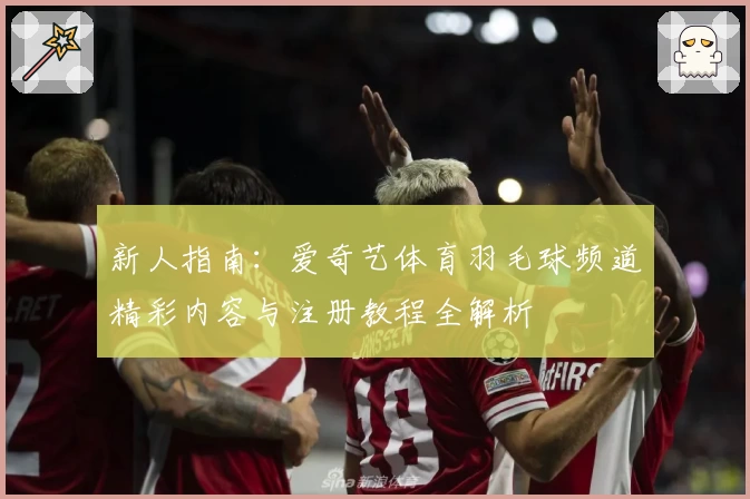 新人指南：爱奇艺体育羽毛球频道精彩内容与注册教程全解析