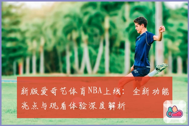 新版爱奇艺体育NBA上线：全新功能亮点与观看体验深度解析