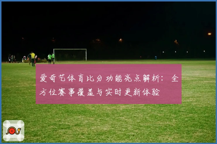 爱奇艺体育比分功能亮点解析：全方位赛事覆盖与实时更新体验