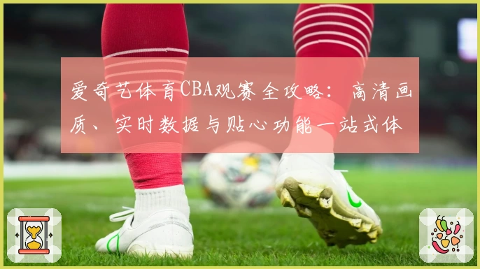 爱奇艺体育CBA观赛全攻略:高清画质、实时数据与贴心功能一站式体验