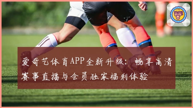 爱奇艺体育APP全新升级：畅享高清赛事直播与会员独家福利体验