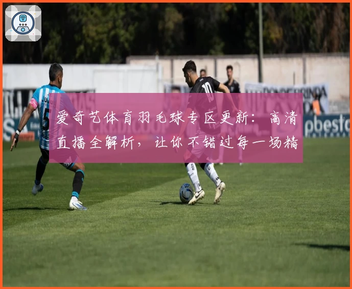 爱奇艺体育羽毛球专区更新：高清直播全解析，让你不错过每一场精彩比赛