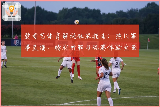 爱奇艺体育解说独家指南：热门赛事直播、精彩讲解与观赛体验全面解析