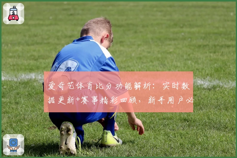 爱奇艺体育比分功能解析：实时数据更新+赛事精彩回顾，新手用户必看攻略