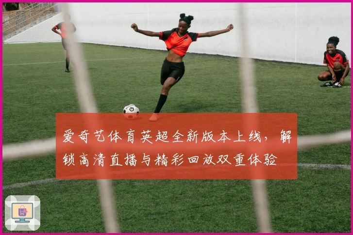 爱奇艺体育英超全新版本上线,解锁高清直播与精彩回放双重体验