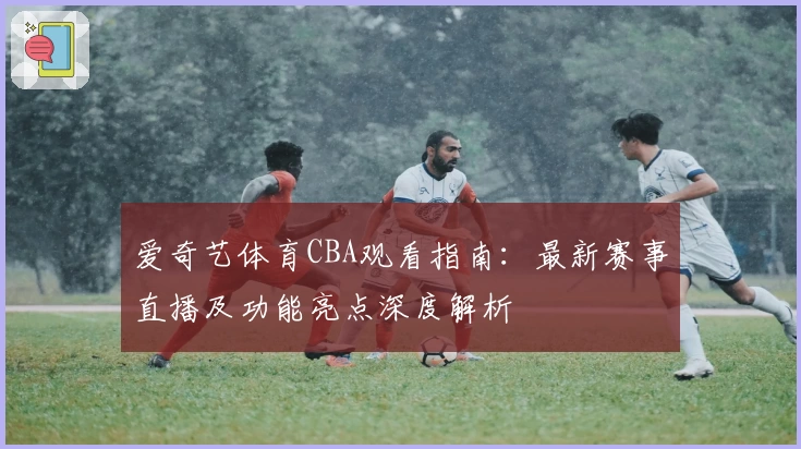 爱奇艺体育CBA观看指南：最新赛事直播及功能亮点深度解析