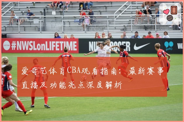 爱奇艺体育CBA观看指南：最新赛事直播及功能亮点深度解析