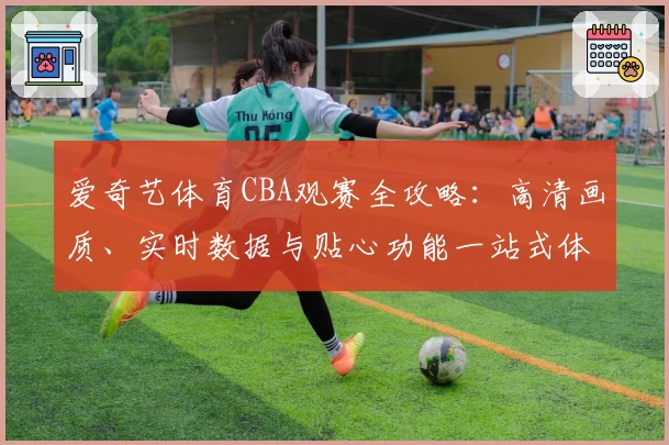 爱奇艺体育CBA观赛全攻略：高清画质、实时数据与贴心功能一站式体验