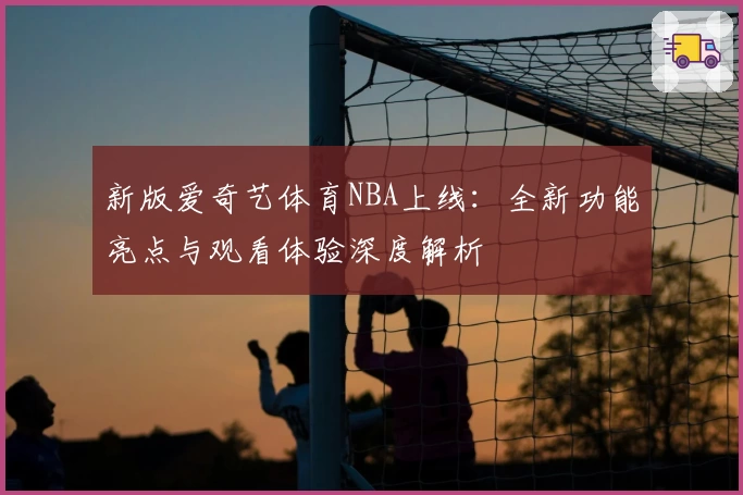 新版爱奇艺体育NBA上线：全新功能亮点与观看体验深度解析